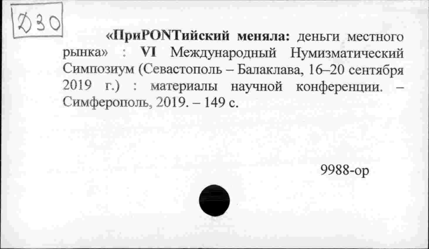 ﻿
«ПриРСЖТийский меняла: деньги местного
рынка» : VI Международный Нумизматический Симпозиум (Севастополь - Балаклава, 16-20 сентября 2019 г.) : материалы научной конференции. -Симферополь, 2019.- 149 с.
9988-ор